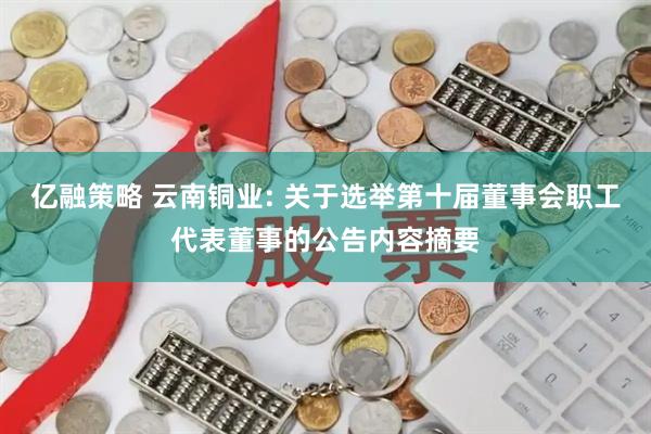 亿融策略 云南铜业: 关于选举第十届董事会职工代表董事的公告内容摘要