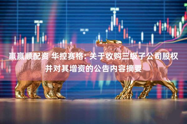赢赢顺配资 华控赛格: 关于收购三级子公司股权并对其增资的公告内容摘要