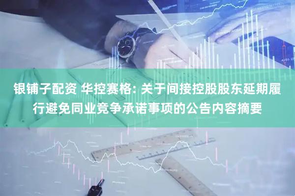 银铺子配资 华控赛格: 关于间接控股股东延期履行避免同业竞争承诺事项的公告内容摘要