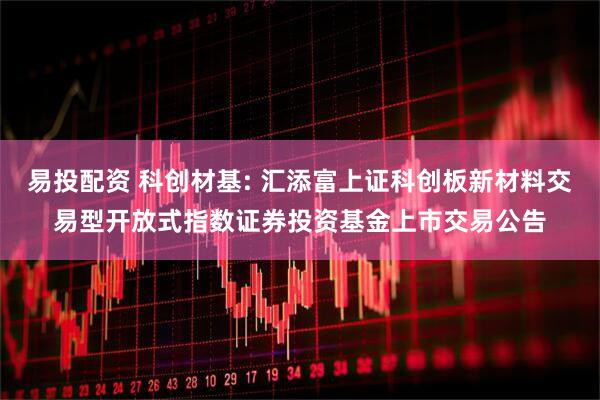 易投配资 科创材基: 汇添富上证科创板新材料交易型开放式指数证券投资基金上市交易公告