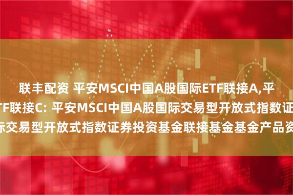 联丰配资 平安MSCI中国A股国际ETF联接A,平安MSCI中国A股国际ETF联接C: 平安MSCI中国A股国际交易型开放式指数证券投资基金联接基金基金产品资料概要更新