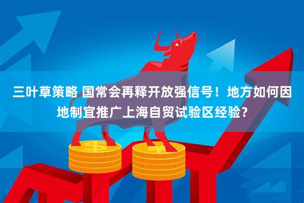 三叶草策略 国常会再释开放强信号！地方如何因地制宜推广上海自贸试验区经验？