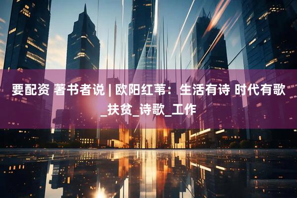 要配资 著书者说 | 欧阳红苇：生活有诗 时代有歌_扶贫_诗歌_工作