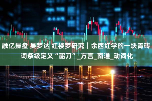 融亿操盘 吴梦达 红楼梦研究｜余西红学的一块青砖 词条级定义“韶刀”_方言_南通_动词化