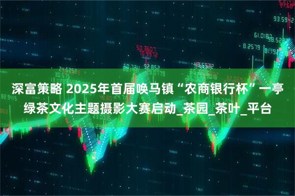 深富策略 2025年首届唤马镇“农商银行杯”一亭绿茶文化主题摄影大赛启动_茶园_茶叶_平台
