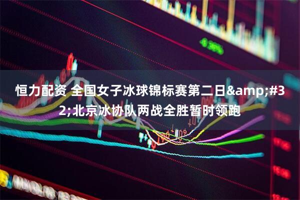 恒力配资 全国女子冰球锦标赛第二日&#32;北京冰协队两战全胜暂时领跑