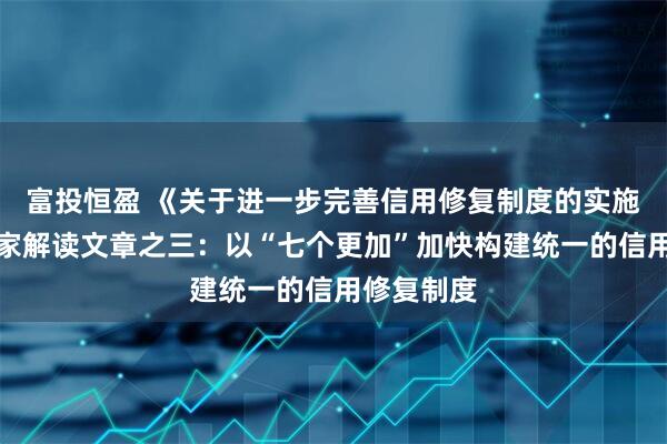富投恒盈 《关于进一步完善信用修复制度的实施方案》专家解读文章之三：以“七个更加”加快构建统一的信用修复制度
