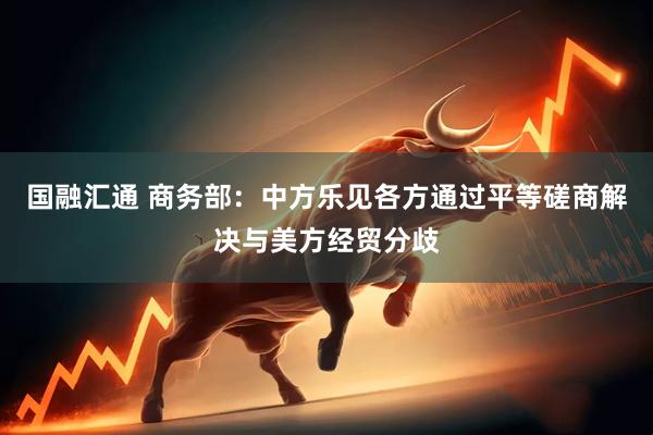 国融汇通 商务部：中方乐见各方通过平等磋商解决与美方经贸分歧