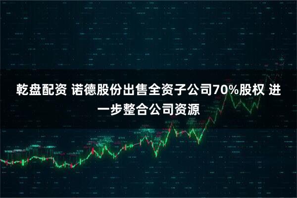 乾盘配资 诺德股份出售全资子公司70%股权 进一步整合公司资源