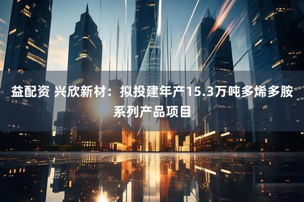 益配资 兴欣新材：拟投建年产15.3万吨多烯多胺系列产品项目