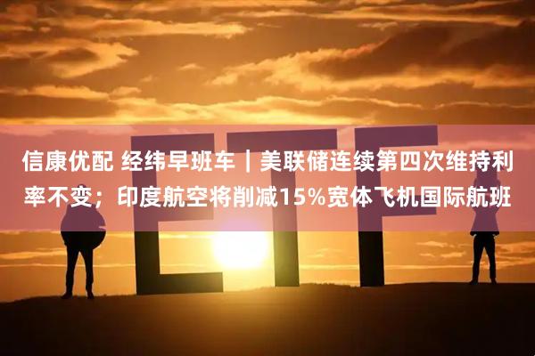 信康优配 经纬早班车｜美联储连续第四次维持利率不变；印度航空将削减15%宽体飞机国际航班