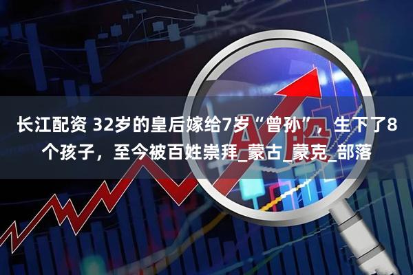 长江配资 32岁的皇后嫁给7岁“曾孙”，生下了8个孩子，至今被百姓崇拜_蒙古_蒙克_部落