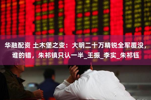 华融配资 土木堡之变：大明二十万精锐全军覆没，谁的错，朱祁镇只认一半_王振_李实_朱祁钰