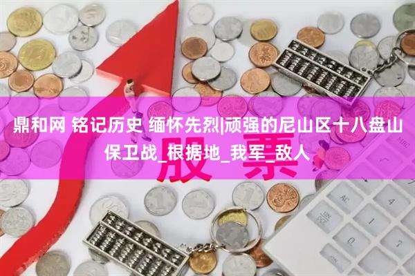 鼎和网 铭记历史 缅怀先烈|顽强的尼山区十八盘山保卫战_根据地_我军_敌人