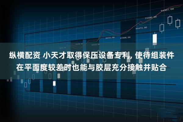 纵横配资 小天才取得保压设备专利, 使待组装件在平面度较差时也能与胶层充分接触并贴合