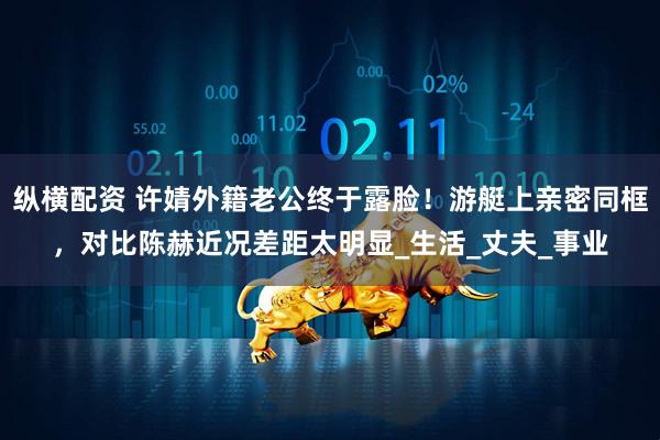 纵横配资 许婧外籍老公终于露脸！游艇上亲密同框，对比陈赫近况差距太明显_生活_丈夫_事业