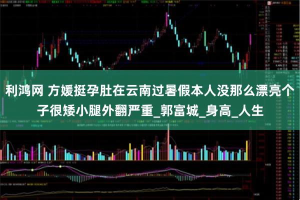 利鸿网 方媛挺孕肚在云南过暑假本人没那么漂亮个子很矮小腿外翻严重_郭富城_身高_人生