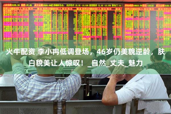 火牛配资 李小冉低调登场，46岁仍美貌逆龄，肤白貌美让人惊叹！_自然_丈夫_魅力