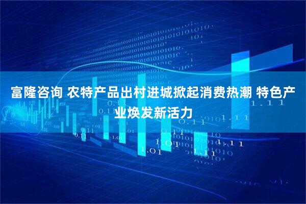富隆咨询 农特产品出村进城掀起消费热潮 特色产业焕发新活力
