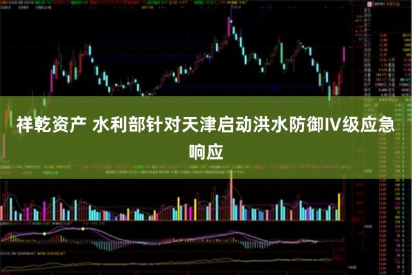 祥乾资产 水利部针对天津启动洪水防御Ⅳ级应急响应