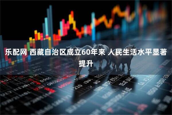 乐配网 西藏自治区成立60年来 人民生活水平显著提升