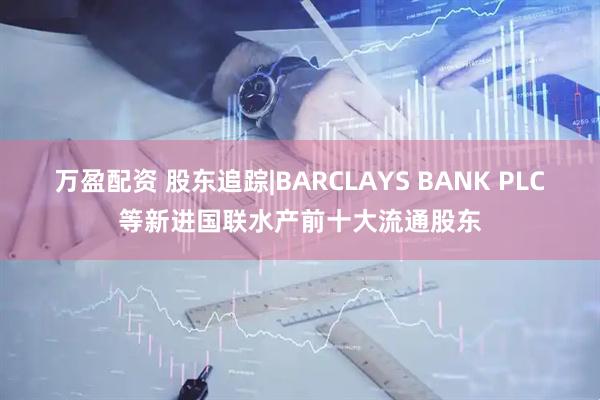 万盈配资 股东追踪|BARCLAYS BANK PLC等新进国联水产前十大流通股东