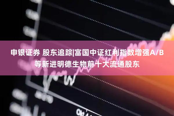 申银证券 股东追踪|富国中证红利指数增强A/B等新进明德生物前十大流通股东