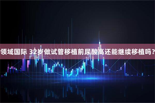领域国际 32岁做试管移植前尿酸高还能继续移植吗？