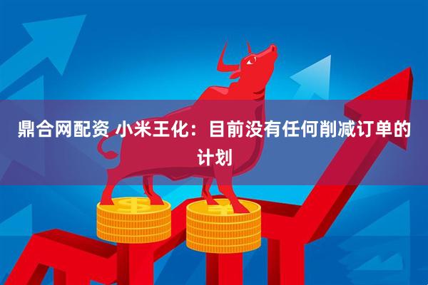 鼎合网配资 小米王化：目前没有任何削减订单的计划