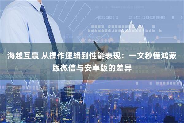海越互赢 从操作逻辑到性能表现：一文秒懂鸿蒙版微信与安卓版的差异
