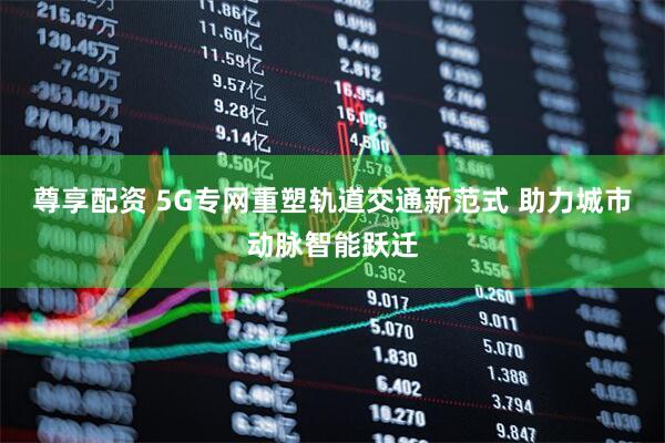 尊享配资 5G专网重塑轨道交通新范式 助力城市动脉智能跃迁