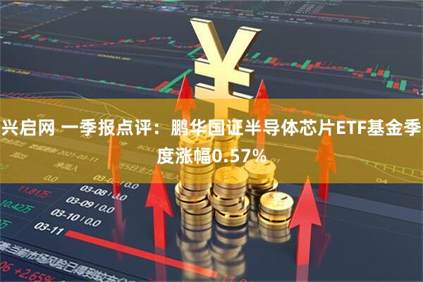 兴启网 一季报点评：鹏华国证半导体芯片ETF基金季度涨幅0.57%