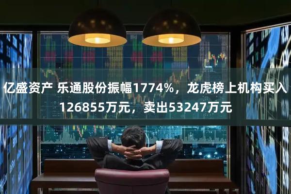 亿盛资产 乐通股份振幅1774%，龙虎榜上机构买入126855万元，卖出53247万元